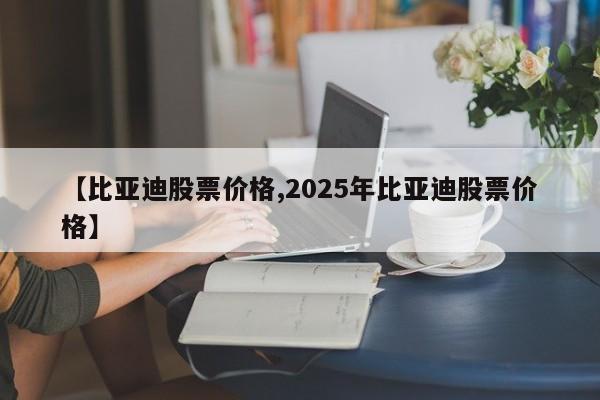 【比亚迪股票价格,2025年比亚迪股票价格】