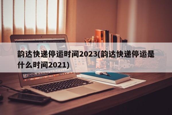 韵达快递停运时间2023(韵达快递停运是什么时间2021)