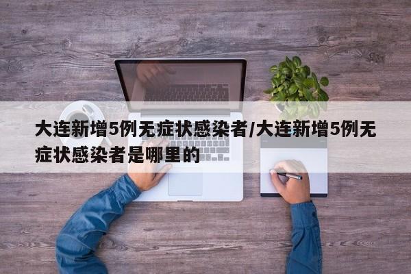 大连新增5例无症状感染者/大连新增5例无症状感染者是哪里的