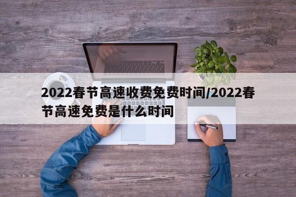 2022春节高速收费免费时间/2022春节高速免费是什么时间