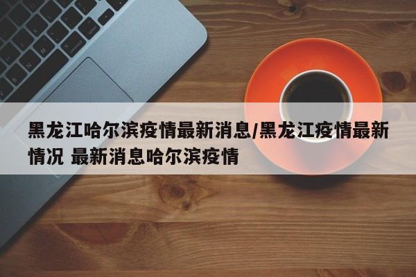 黑龙江哈尔滨疫情最新消息/黑龙江疫情最新情况 最新消息哈尔滨疫情