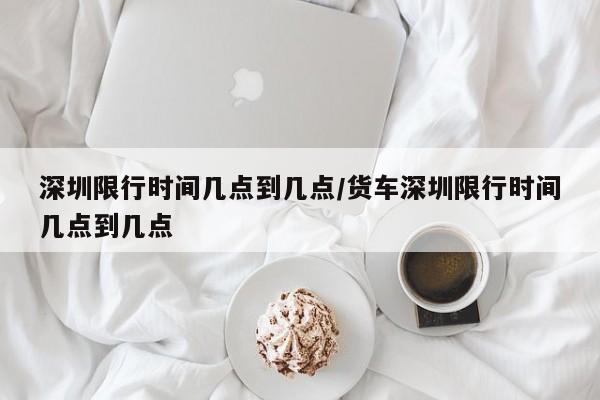 深圳限行时间几点到几点/货车深圳限行时间几点到几点