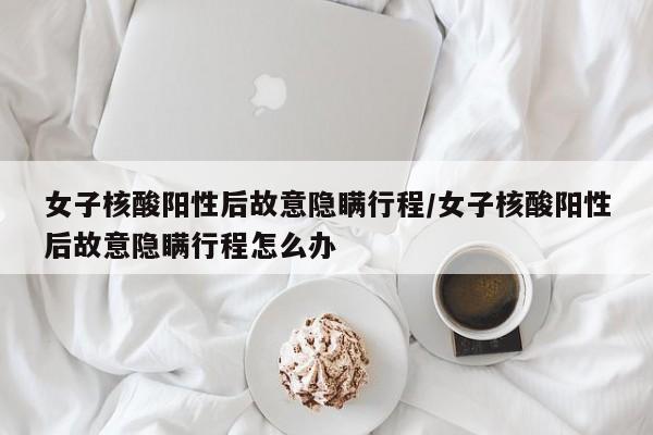 女子核酸阳性后故意隐瞒行程/女子核酸阳性后故意隐瞒行程怎么办