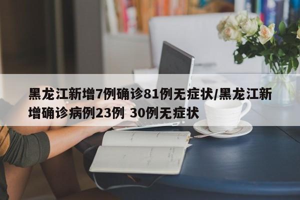 黑龙江新增7例确诊81例无症状/黑龙江新增确诊病例23例 30例无症状