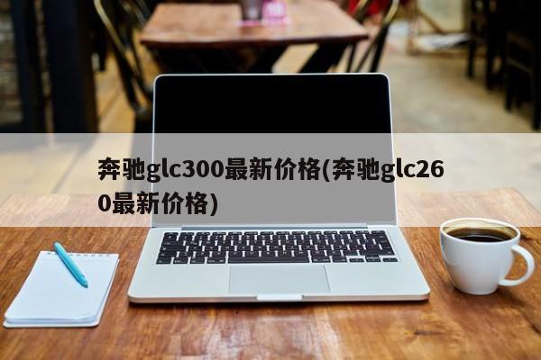奔驰glc300最新价格(奔驰glc260最新价格)