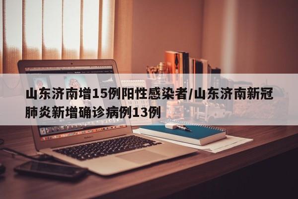 山东济南增15例阳性感染者/山东济南新冠肺炎新增确诊病例13例