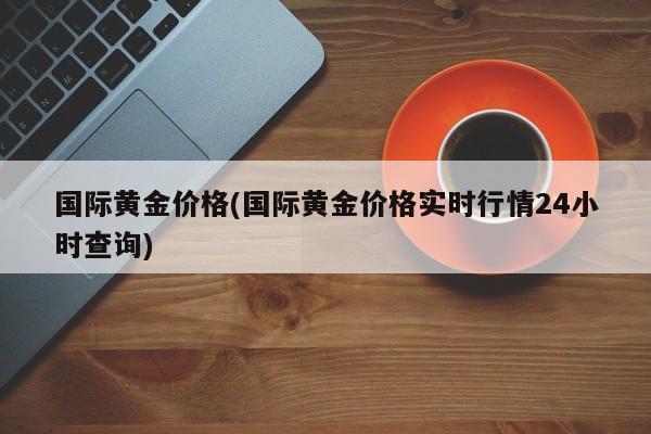 国际黄金价格(国际黄金价格实时行情24小时查询)