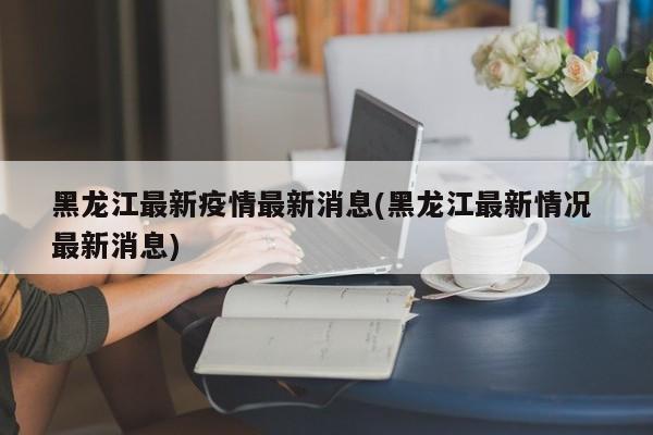 黑龙江最新疫情最新消息(黑龙江最新情况 最新消息)