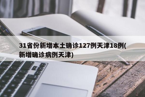 31省份新增本土确诊127例天津18例(新增确诊病例天津)
