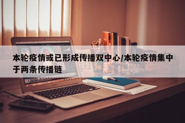 本轮疫情或已形成传播双中心/本轮疫情集中于两条传播链