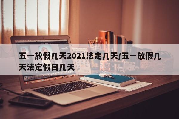 五一放假几天2021法定几天/五一放假几天法定假日几天