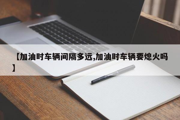 【加油时车辆间隔多远,加油时车辆要熄火吗】