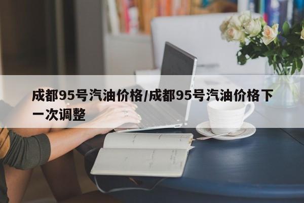 成都95号汽油价格/成都95号汽油价格下一次调整