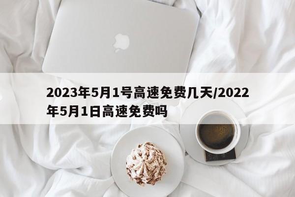 2023年5月1号高速免费几天/2022年5月1日高速免费吗