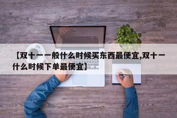【双十一一般什么时候买东西最便宜,双十一什么时候下单最便宜】