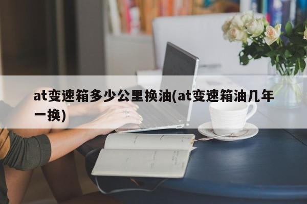 at变速箱多少公里换油(at变速箱油几年一换)