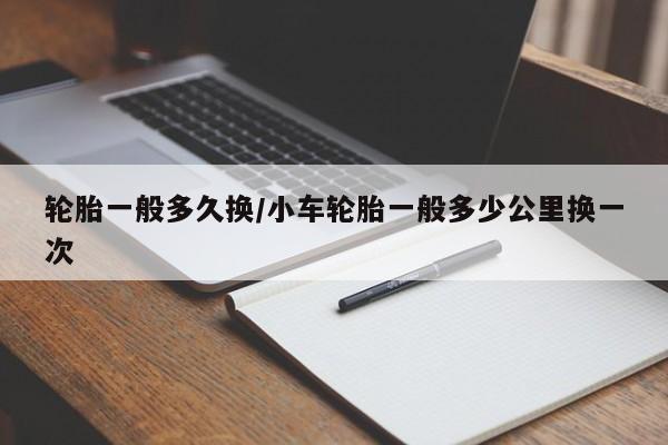 轮胎一般多久换/小车轮胎一般多少公里换一次