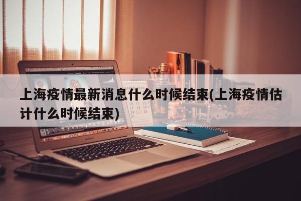 上海疫情最新消息什么时候结束(上海疫情估计什么时候结束)