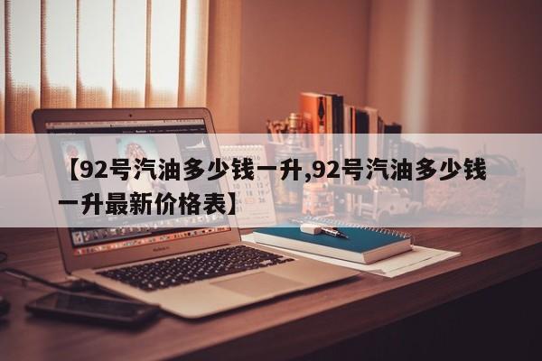 【92号汽油多少钱一升,92号汽油多少钱一升最新价格表】
