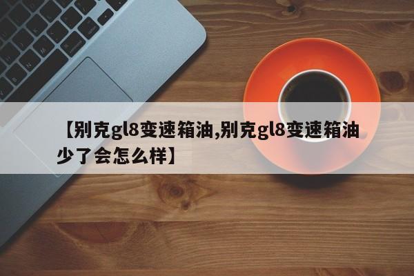 【别克gl8变速箱油,别克gl8变速箱油少了会怎么样】
