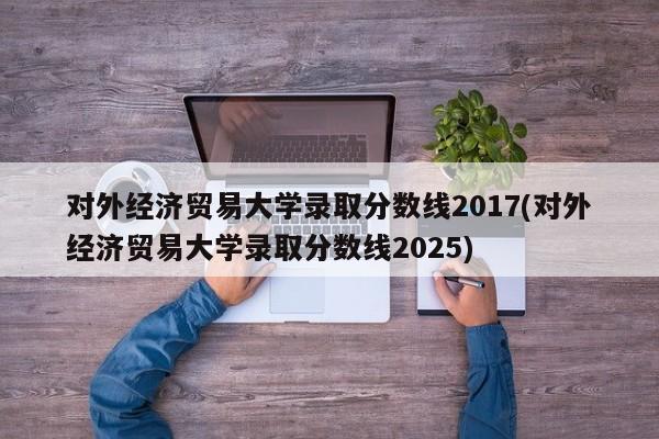 对外经济贸易大学录取分数线2017(对外经济贸易大学录取分数线2025)