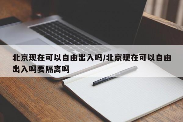 北京现在可以自由出入吗/北京现在可以自由出入吗要隔离吗