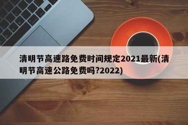 清明节高速路免费时间规定2021最新(清明节高速公路免费吗?2022)