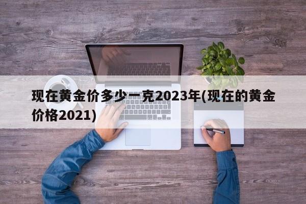 现在黄金价多少一克2023年(现在的黄金价格2021)