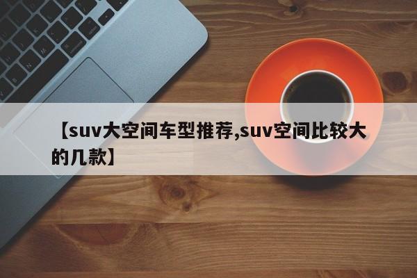 【suv大空间车型推荐,suv空间比较大的几款】