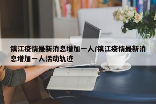 镇江疫情最新消息增加一人/镇江疫情最新消息增加一人活动轨迹
