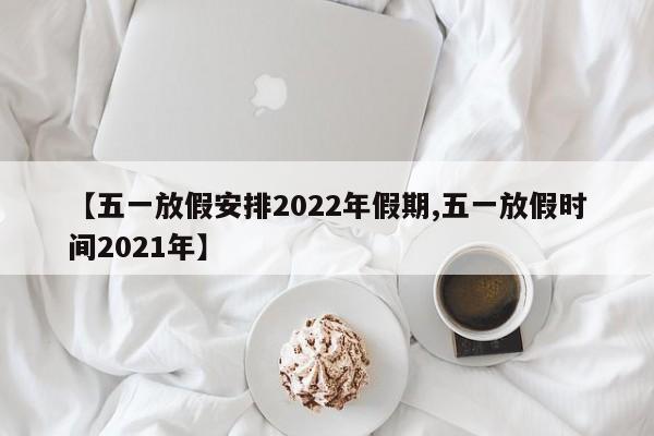 【五一放假安排2022年假期,五一放假时间2021年】