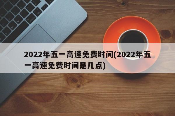 2022年五一高速免费时间(2022年五一高速免费时间是几点)
