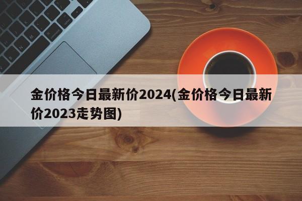金价格今日最新价2024(金价格今日最新价2023走势图)