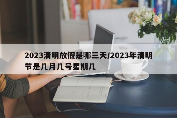 2023清明放假是哪三天/2023年清明节是几月几号星期几