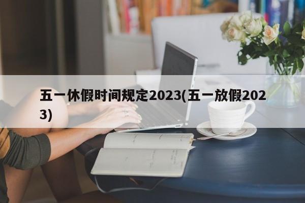 五一休假时间规定2023(五一放假2023)