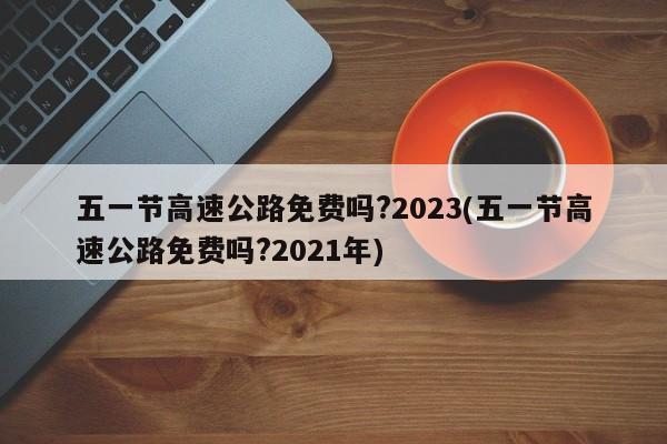 五一节高速公路免费吗?2023(五一节高速公路免费吗?2021年)
