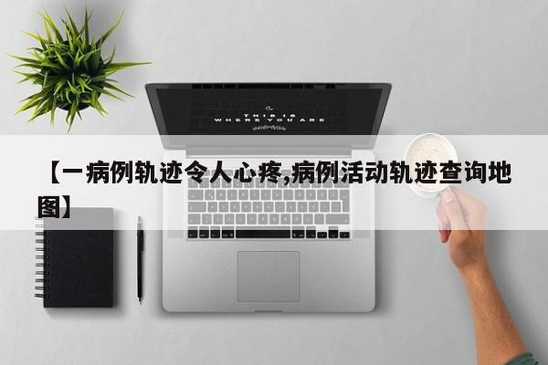 【一病例轨迹令人心疼,病例活动轨迹查询地图】