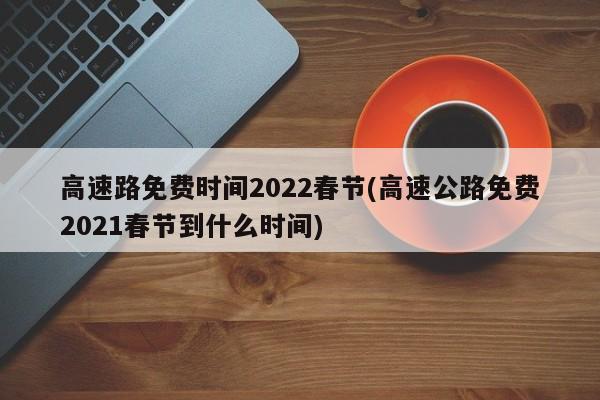高速路免费时间2022春节(高速公路免费2021春节到什么时间)