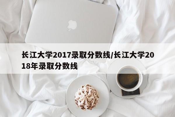 长江大学2017录取分数线/长江大学2018年录取分数线