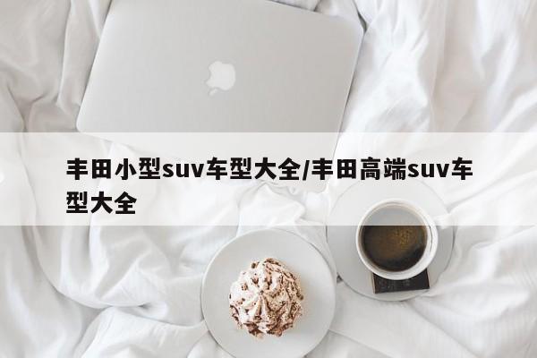 丰田小型suv车型大全/丰田高端suv车型大全