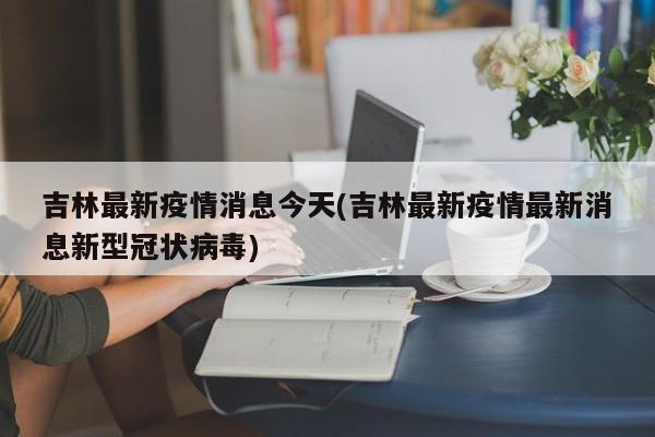 吉林最新疫情消息今天(吉林最新疫情最新消息新型冠状病毒)