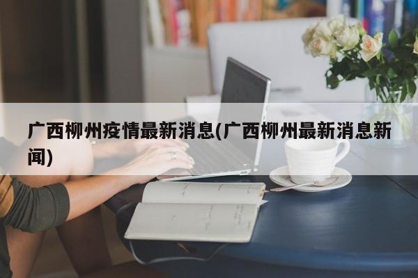 广西柳州疫情最新消息(广西柳州最新消息新闻)