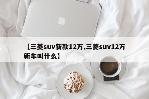 【三菱suv新款12万,三菱suv12万新车叫什么】