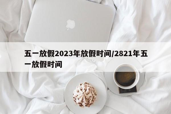 五一放假2023年放假时间/2821年五一放假时间