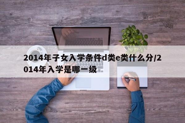 2014年子女入学条件d类e类什么分/2014年入学是哪一级