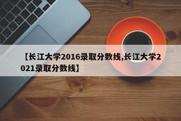 【长江大学2016录取分数线,长江大学2021录取分数线】