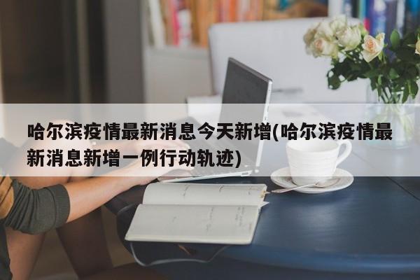 哈尔滨疫情最新消息今天新增(哈尔滨疫情最新消息新增一例行动轨迹)