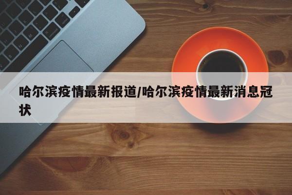 哈尔滨疫情最新报道/哈尔滨疫情最新消息冠状
