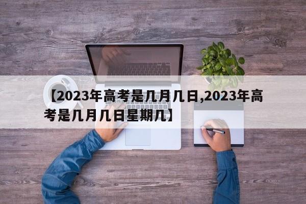【2023年高考是几月几日,2023年高考是几月几日星期几】