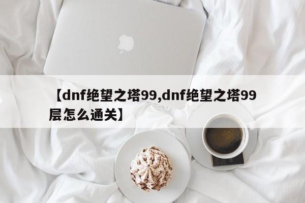 【dnf绝望之塔99,dnf绝望之塔99层怎么通关】